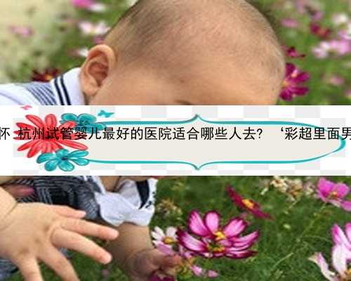 杭州同城代怀 杭州试管婴儿最好的医院适合哪些人去? ‘彩超里面男女的图片’