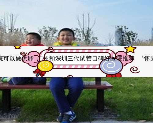 广州哪个公立医院可以做供卵 广州和深圳三代试管口碑好医院推荐 ‘怀男宝宝